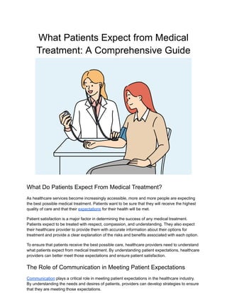 What Patients Expect from Medical
Treatment: A Comprehensive Guide
What Do Patients Expect From Medical Treatment?
As healthcare services become increasingly accessible, more and more people are expecting
the best possible medical treatment. Patients want to be sure that they will receive the highest
quality of care and that their expectations for their health will be met.
Patient satisfaction is a major factor in determining the success of any medical treatment.
Patients expect to be treated with respect, compassion, and understanding. They also expect
their healthcare provider to provide them with accurate information about their options for
treatment and provide a clear explanation of the risks and benefits associated with each option.
To ensure that patients receive the best possible care, healthcare providers need to understand
what patients expect from medical treatment. By understanding patient expectations, healthcare
providers can better meet those expectations and ensure patient satisfaction.
The Role of Communication in Meeting Patient Expectations
Communication plays a critical role in meeting patient expectations in the healthcare industry.
By understanding the needs and desires of patients, providers can develop strategies to ensure
that they are meeting those expectations.
 