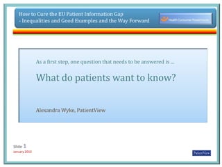 How to Cure the EU Patient Information Gap  - Inequalities and Good Examples and the Way Forward As a first step,one question that needs to be answered is ... What do patients want to know? Alexandra Wyke, PatientView 