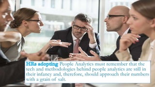 People Analytics must remember that the
tech and methodologies behind people analytics are still in
their infancy and, therefore, should approach their numbers
with a grain of salt.
 