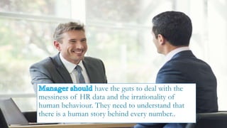 have the guts to deal with the
messiness of HR data and the irrationality of
human behaviour. They need to understand that
there is a human story behind every number..
 