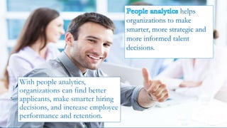 With people analytics,
organizations can find better
applicants, make smarter hiring
decisions, and increase employee
performance and retention.
helps
organizations to make
smarter, more strategic and
more informed talent
decisions.
 
