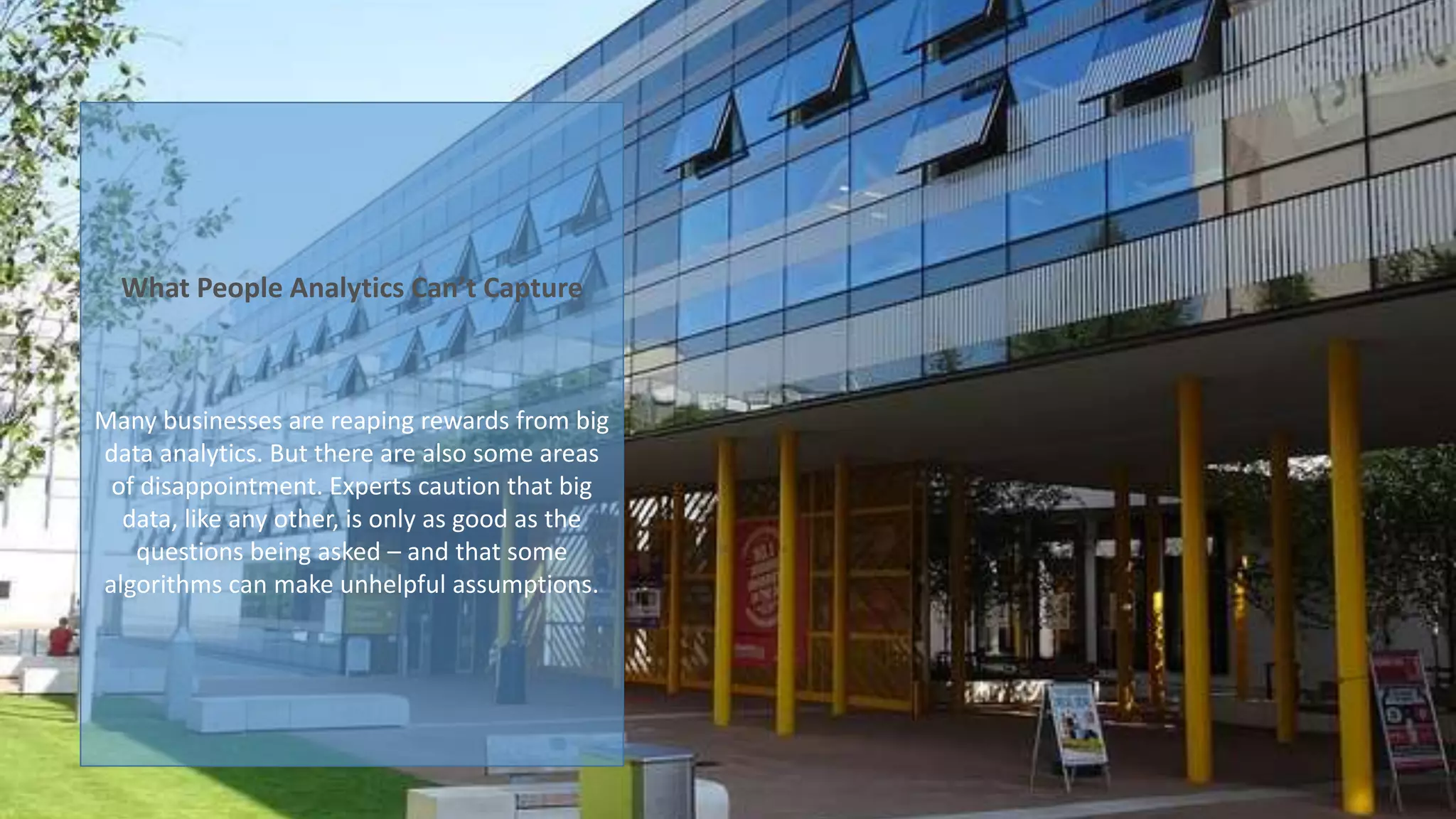 What People Analytics Can’t Capture
Many businesses are reaping rewards from big
data analytics. But there are also some areas
of disappointment. Experts caution that big
data, like any other, is only as good as the
questions being asked – and that some
algorithms can make unhelpful assumptions.
 