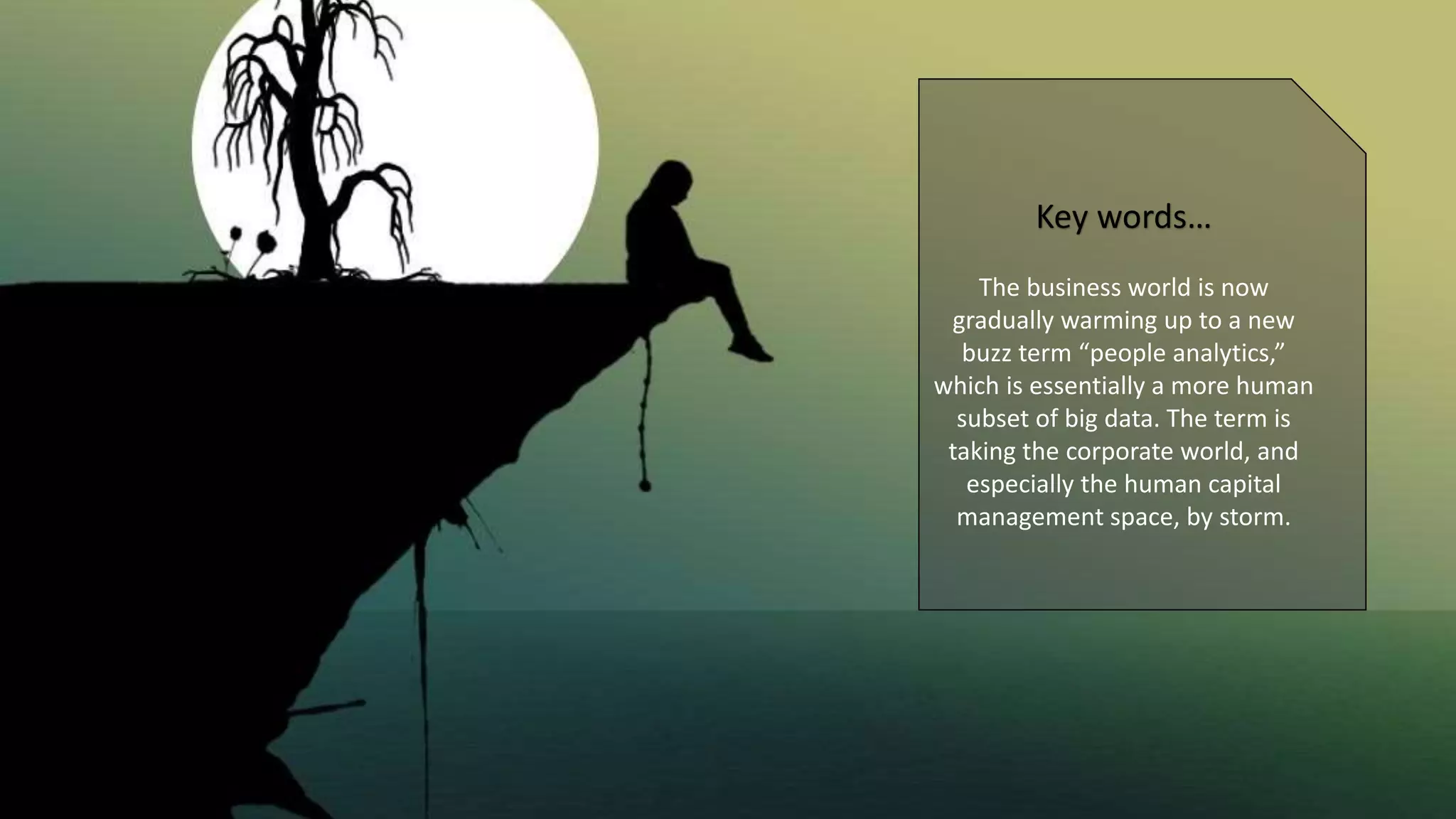 Key words…
The business world is now
gradually warming up to a new
buzz term “people analytics,”
which is essentially a more human
subset of big data. The term is
taking the corporate world, and
especially the human capital
management space, by storm.
 