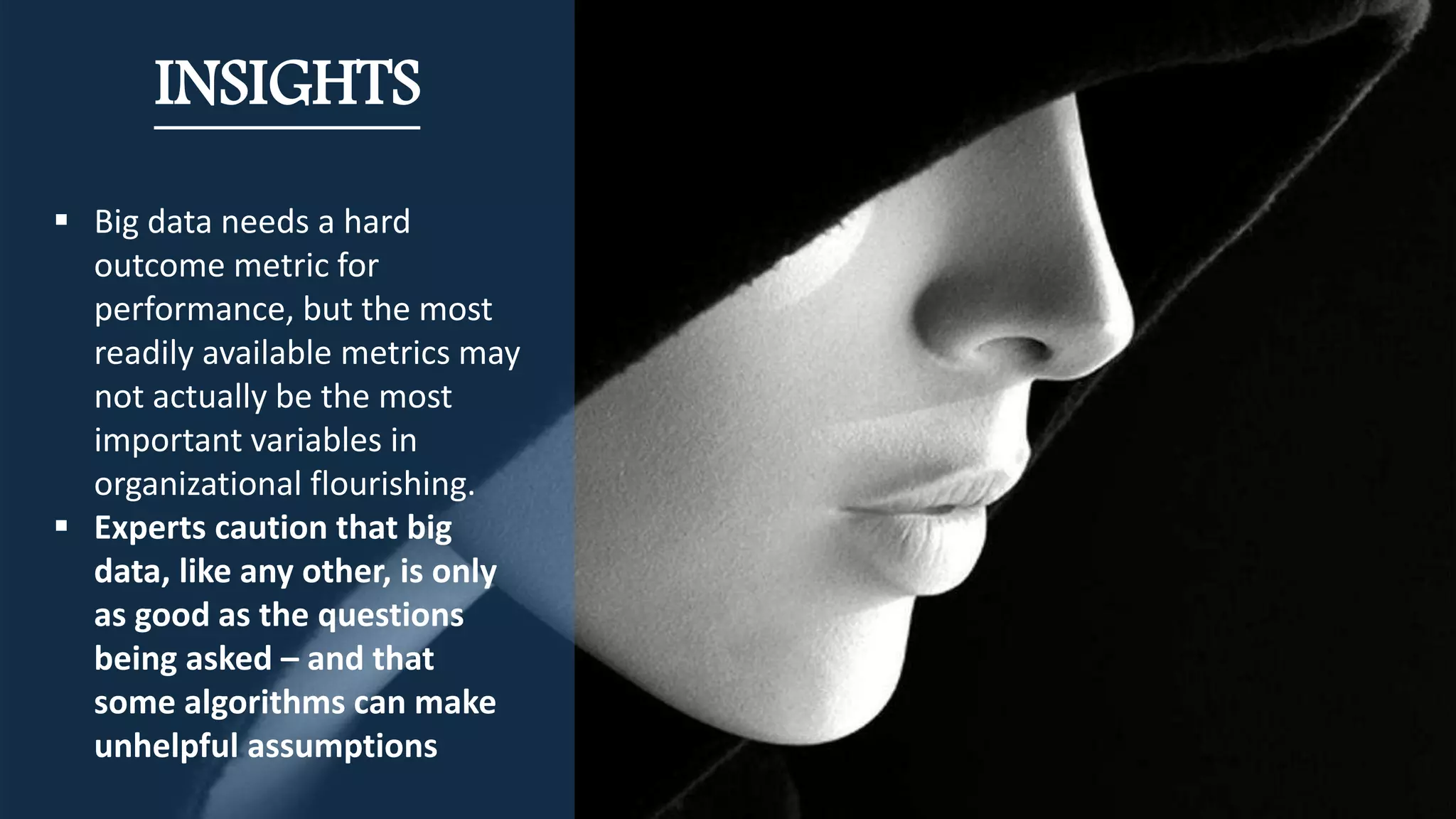 INSIGHTS
 Big data needs a hard
outcome metric for
performance, but the most
readily available metrics may
not actually be the most
important variables in
organizational flourishing.
 Experts caution that big
data, like any other, is only
as good as the questions
being asked – and that
some algorithms can make
unhelpful assumptions
 