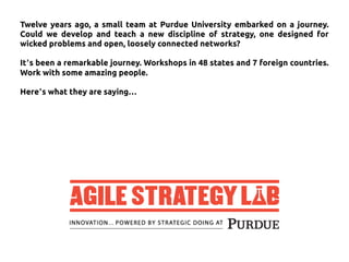 Twelve years ago, a small team at Purdue University embarked on a journey.
Could we develop and teach a new discipline of strategy, one designed for
wicked problems and open, loosely connected networks?
It’s been a remarkable journey. Workshops in 48 states and 7 foreign countries.
Work with some amazing people.
Here’s what they are saying…
 