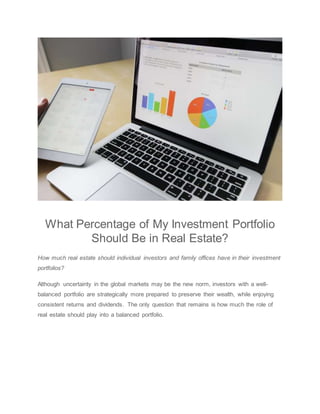 What Percentage of My Investment Portfolio
Should Be in Real Estate?
How much real estate should individual investors and family offices have in their investment
portfolios?
Although uncertainty in the global markets may be the new norm, investors with a well-
balanced portfolio are strategically more prepared to preserve their wealth, while enjoying
consistent returns and dividends. The only question that remains is how much the role of
real estate should play into a balanced portfolio.
 