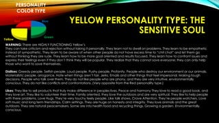 YELLOW PERSONALITY TYPE: THE 
SENSITIVE SOUL 
PERSONALITY 
COLOR TYPE 
Blue 
Green 
Yellow 
Red 
WARNING: There are HIGHLY FUNCTIONING Yellow’s 
They can take criticism and rejection without taking it personally. They learn not to dwell on problems. They learn to be empathetic 
instead of sympathetic. They learn to be aware of when other people do not have excess time to “chit chat” and let them go 
without thinking they are rude. They learn how to be more goal oriented and results focused. They learn how to confront issues and 
express their feelings even if they don’t think they will be popular. They realize that they cannot save everyone; they can only help 
those who want to save themselves. 
Dislikes: Greedy people. Selfish people. Loud people. Pushy people. Profanity. People who destroy our environment or our animals. 
Materialistic people, arrogance. Hate when things aren’t fair. Jerks. Emails and other things that feel impersonal. Making tough 
decisions. People who talk over them. They do not like people who are phony, and they are very intuitive. environmentally 
conscious. They do not like conflicts and confrontations. (Very opposite from the Red personality type.) 
Likes: They like to sell products that truly make difference in peoples lives. Peace and harmony They love to read a good book, and 
they love art. They like to volunteer their time. Family oriented, they love the outdoors and are very spiritual. They like to help people 
with there problems. Love Hugs. They’re very touchy feely people. Like talk shows. Crave Attention. They’re people watchers. Love 
soft music and long term friendships. Calm settings. They are huge on honesty and integrity. They love animals and the great 
outdoors. They are natural peacemakers. Some are into health food and recycling things, Growing a garden. Environmentally 
conscious. 
 