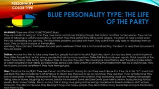 BLUE PERSONALITY TYPE: THE LIFE 
OF THE PARTY 
PERSONALITY 
COLOR TYPE 
Blue 
Red 
Yellow Green 
WARNING: There are HIGHLY FUNCTIONING Blue’s 
They are mindful of being on time. They have some control over thinking through their actions and their consequences. They can be 
good at following up with increased focus and effort. They think before they talk to some degree. They learn to have control when 
they are celebrating and partying. They face their problems and deal with them. They outline their daily tasks to help keep them on 
track. They cut back on some of their reckless 
spending. They can keep themselves focused pretty well even if their task is not fun and exciting. They learn to keep their focus even if 
they are bored. 
Dislikes: Anyone that tries to take away there fun, people that are to forceful. Rigid rules, alarm clocks or any time constraints period. 
They dislike People that are too serious, people that ask too many questions. Dislike Talk Radio and news reports. (Total opposite of the 
Green Personality.) Hate boring and tedious tasks of any kind. They don’t like meetings & presentations. Won’t read long sales letters 
or watch long drawn out videos. School settings, School work. Hate uniform or anything that makes them feel like everyone else. They 
like to stand out and be different. They hate feeling stupid. 
Likes: They love the spotlight. They love the sun and the beach. Having fun and they love to know that they are in the “in” crowd and 
well liked. They like to make fast cash and love to dream big. They love to go out and shop. They love loud music and dancing; They 
love to look great. And they love to travel. They love to be outside in the sunshine. They love being social and meeting new people. 
Telling Jokes or stories. Laughing, Adventure. Live for the moment. Some are Dare Devils, Love roller coasters, body piercing, tattoos. 
jewelry. Blue’s crave Variety. Always curious. Talk in slang. Love giving and receiving complements. Love to make up stuff, recipes, 
stories etc. They like to improvise. They like bright things and happy people. They like to follow strong leadership as long as the leaders 
treat them nicely. 
 