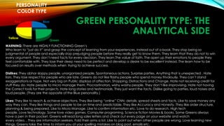 GREEN PERSONALITY TYPE: THE 
ANALYTICAL SIDE 
PERSONALITY 
COLOR TYPE 
Blue 
Green 
Red 
Yellow 
WARNING: There are HIGHLY FUNCTIONING Green’s 
Who learn to “just do it” and grasp the concept of learning from your experiences, instead out of a book. They stop being so 
judgmental of people and especially stop prejudging people before they really get to know them. They learn that they do not to win 
every argument. They don’t need facts for every decision. They learn The value of faith. The open up their emotions to people they 
feel comfortable with. They lose their deep need to be perfect and develop a desire to be excellent instead. The learn how to be 
focused on results over methods when trying to achieve success. 
Dislikes: They abhor sloppy people, unorganized people. Spontaneous actions. Surprise parties. Anything that is unexpected . Hate 
liars. They lose respect for people who are late. Greens do not like flashy people who spend money frivolously. They can’t stand 
exaggerations or hype. Not very big on Public displays of affection. Shopping. Distractions and Change. Hate not receiving credit for 
stuff they do. Hate people to micro manage them. Procrastinators, wishy washy people. They don’t like improvising. Hate not having 
the Correct tools for their projects. Hate long stories and testimonials. They just want the facts. Dislike going to parties, loud noises and 
loud people. (They are the opposite of the Blue personality.) 
Likes: They like to reach & achieve objections. They like being “online” CNN; details; spread sheets and facts. Like to save money any 
way they can. They like things and people to be on time and predictable. They like Accuracy and Honesty. They like order structure, 
planning & being prepared. Like to Micro Manage. Like to confirm information etc. Love to do research. High tech 
people. Love technology. Some love video games. Computer programing. Science fiction Movies & books. Some Greens always 
have a pen in their pocket. Greens will read long sales letters and check out every page on your website and watch 
every video. . They are information seekers. Fold their arms a lot. Like to point out when other people are wrong. Love learning new 
things. Greens take the time to inform you of your spelling mistakes on blog post, emails etc. 
 