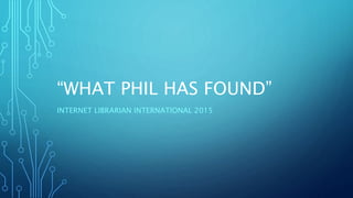 “WHAT PHIL HAS FOUND”
INTERNET LIBRARIAN INTERNATIONAL 2015
 