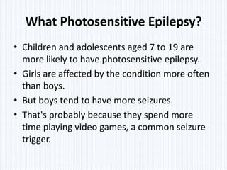 What Photosensitive Epilepsy?
• Children and adolescents aged 7 to 19 are
  more likely to have photosensitive epilepsy.
• Girls are affected by the condition more often
  than boys.
• But boys tend to have more seizures.
• That's probably because they spend more
  time playing video games, a common seizure
  trigger.
 