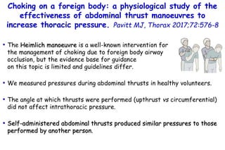 Choking on a foreign body: a physiological study of the
effectiveness of abdominal thrust manoeuvres to
increase thoracic pressure. Pavitt MJ, Thorax 2017;72:576-8
• The Heimlich manoeuvre is a well-known intervention for
the management of choking due to foreign body airway
occlusion, but the evidence base for guidance
on this topic is limited and guidelines differ.
• We measured pressures during abdominal thrusts in healthy volunteers.
• The angle at which thrusts were performed (upthrust vs circumferential)
did not affect intrathoracic pressure.
• Self-administered abdominal thrusts produced similar pressures to those
performed by another person.
 