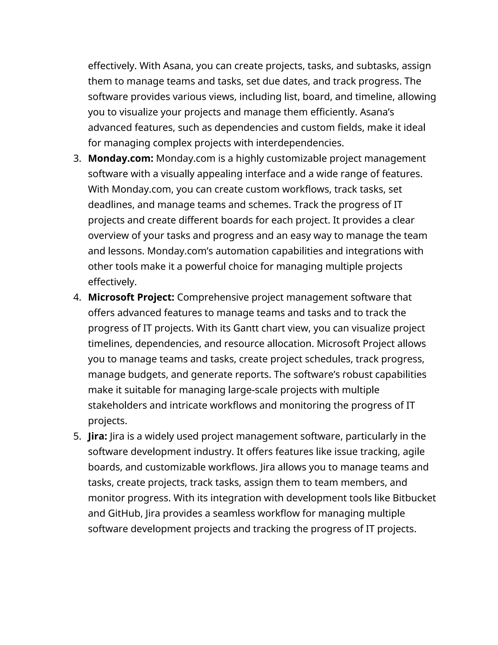 effectively. With Asana, you can create projects, tasks, and subtasks, assign
them to manage teams and tasks, set due dates, and track progress. The
software provides various views, including list, board, and timeline, allowing
you to visualize your projects and manage them efficiently. Asana’s
advanced features, such as dependencies and custom fields, make it ideal
for managing complex projects with interdependencies.
3. Monday.com: Monday.com is a highly customizable project management
software with a visually appealing interface and a wide range of features.
With Monday.com, you can create custom workflows, track tasks, set
deadlines, and manage teams and schemes. Track the progress of IT
projects and create different boards for each project. It provides a clear
overview of your tasks and progress and an easy way to manage the team
and lessons. Monday.com’s automation capabilities and integrations with
other tools make it a powerful choice for managing multiple projects
effectively.
4. Microsoft Project: Comprehensive project management software that
offers advanced features to manage teams and tasks and to track the
progress of IT projects. With its Gantt chart view, you can visualize project
timelines, dependencies, and resource allocation. Microsoft Project allows
you to manage teams and tasks, create project schedules, track progress,
manage budgets, and generate reports. The software’s robust capabilities
make it suitable for managing large-scale projects with multiple
stakeholders and intricate workflows and monitoring the progress of IT
projects.
5. Jira: Jira is a widely used project management software, particularly in the
software development industry. It offers features like issue tracking, agile
boards, and customizable workflows. Jira allows you to manage teams and
tasks, create projects, track tasks, assign them to team members, and
monitor progress. With its integration with development tools like Bitbucket
and GitHub, Jira provides a seamless workflow for managing multiple
software development projects and tracking the progress of IT projects.
 