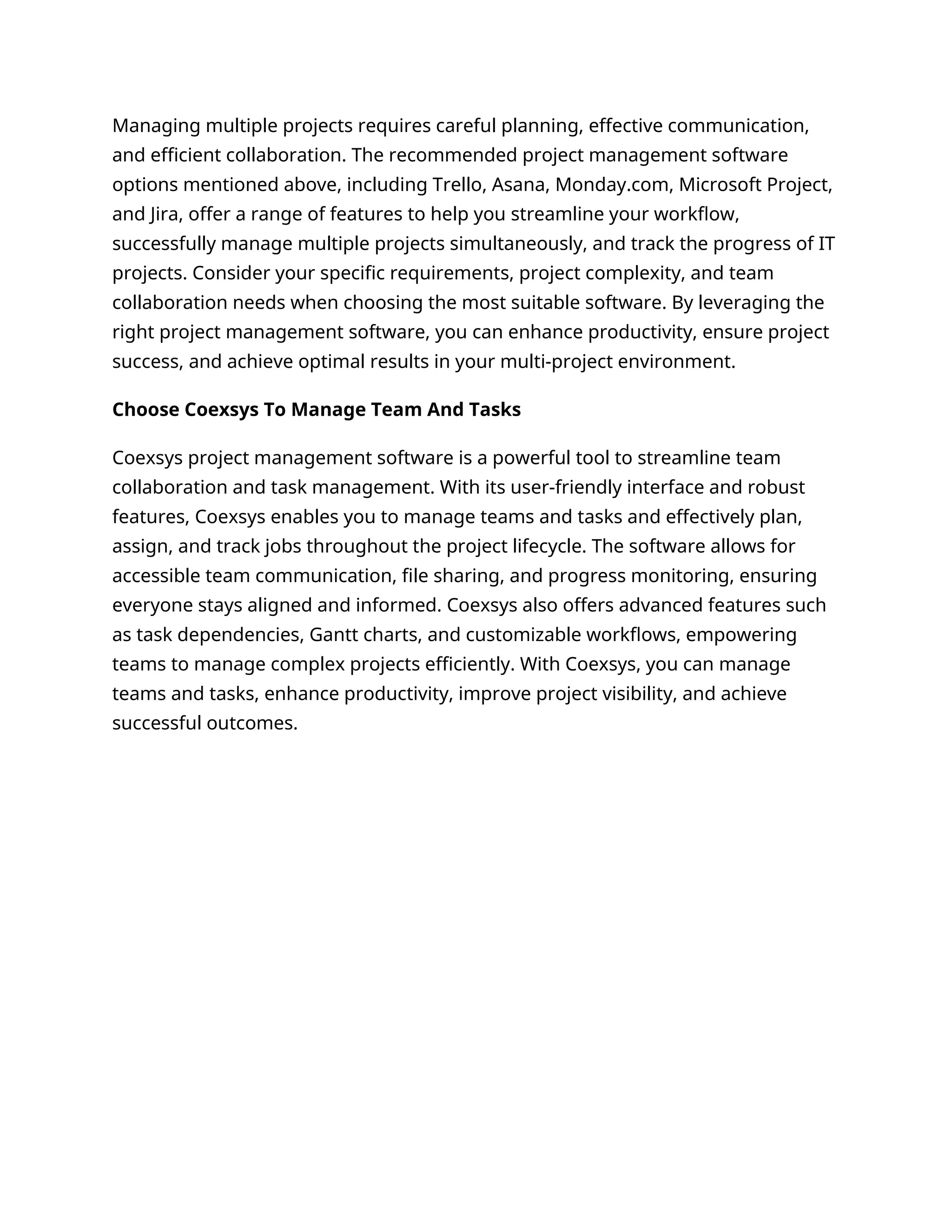 Managing multiple projects requires careful planning, effective communication,
and efficient collaboration. The recommended project management software
options mentioned above, including Trello, Asana, Monday.com, Microsoft Project,
and Jira, offer a range of features to help you streamline your workflow,
successfully manage multiple projects simultaneously, and track the progress of IT
projects. Consider your specific requirements, project complexity, and team
collaboration needs when choosing the most suitable software. By leveraging the
right project management software, you can enhance productivity, ensure project
success, and achieve optimal results in your multi-project environment.
Choose Coexsys To Manage Team And Tasks
Coexsys project management software is a powerful tool to streamline team
collaboration and task management. With its user-friendly interface and robust
features, Coexsys enables you to manage teams and tasks and effectively plan,
assign, and track jobs throughout the project lifecycle. The software allows for
accessible team communication, file sharing, and progress monitoring, ensuring
everyone stays aligned and informed. Coexsys also offers advanced features such
as task dependencies, Gantt charts, and customizable workflows, empowering
teams to manage complex projects efficiently. With Coexsys, you can manage
teams and tasks, enhance productivity, improve project visibility, and achieve
successful outcomes.
 