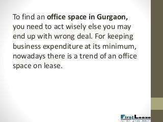 To find an office space in Gurgaon,
you need to act wisely else you may
end up with wrong deal. For keeping
business expenditure at its minimum,
nowadays there is a trend of an office
space on lease.
 