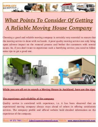 What Points To Consider Of Getting
A Reliable Moving House Company
Choosing a good and reliable moving company is certainly very essential to ensure that
the moving service is done with no hassle. A poor quality moving service can only bring
upon adverse impact on the removal process and bother the customers with several
issues. So, if you don’t want to experience such a horrifying service, you need to follow
some tips to get a good one.
While you are all set to search a Moving House in Auckland, here are the tips:
The experience and reliability of the company
Quality   service   is   correlated   with   experience,   i.e.   it   has   been   observed   that   an
experienced  moving company  always   stays  ahead of  others  in  offering  satisfactory
services. The company profile and official website hold detailed information on the
experience of the company.
Phone: 09 272 7025|Email: Sales@supercityremovals.co.nz|Website: www.supercityremovals.co.nz
 