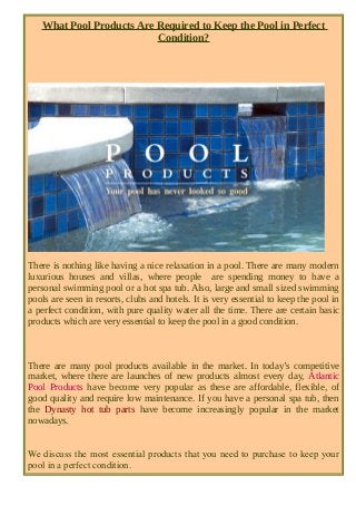 What Pool Products Are Required to Keep the Pool in Perfect 
Condition? 
There is nothing like having a nice relaxation in a pool. There are many modern 
luxurious houses and villas, where people are spending money to have a 
personal swimming pool or a hot spa tub. Also, large and small sized swimming 
pools are seen in resorts, clubs and hotels. It is very essential to keep the pool in 
a perfect condition, with pure quality water all the time. There are certain basic 
products which are very essential to keep the pool in a good condition. 
There are many pool products available in the market. In today’s competitive 
market, where there are launches of new products almost every day, Atlantic 
Pool Products have become very popular as these are affordable, flexible, of 
good quality and require low maintenance. If you have a personal spa tub, then 
the Dynasty hot tub parts have become increasingly popular in the market 
nowadays. 
We discuss the most essential products that you need to purchase to keep your 
pool in a perfect condition. 
 