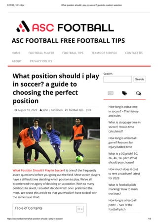 3/13/23, 10:14 AM What position should i play in soccer? guide to position selection
https://ascfootball.net/what-position-should-i-play-in-soccer/ 1/9
What position should i play
in soccer? a guide to
choosing the perfect
position
 August 10, 2022  John L Patterson  football tips  0
What Position Should I Play in Soccer? Is one of the frequently
asked questions before you going out the field. Most soccer players
have a difficult time deciding which position to play. We’ve all
experienced the agony of deciding on a position. With so many
positions to select, I couldn’t decide which one I preferred the
most. We wrote this article so that you wouldn’t have to deal with
the same issue I had.
  
Search
Search
How long is extra time
in soccer? – The history
and rules
What is stoppage time in
soccer? How is time
calculated?
How long is a football
game? Reasons for
Injury/Added time
What is a 3G pitch? 3G,
2G, 4G, 5G pitch What
should you choose?
How much does it cost
to rent a stadium? latest
for 2023
What is football pitch
marking? How to mark
the lines?
How long is a football
pitch? – Size of the
football pitch
ASC FOOTBALL FREE FOOTBALL TIPS
HOME FOOTBALL PLAYER FOOTBALL TIPS TERMS OF SERVICE CONTACT US
ABOUT PRIVACY POLICY
Table of Contents
 