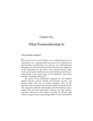 Chapter One

What Postmodernism Is
The postmodern vanguard

By most accounts we have entered a new intellectual age. We are
postmodern now. Leading intellectuals tell us that modernism has
died, and that a revolutionary era is upon us—an era liberated from
the oppressive strictures of the past, but at the same time disquieted
by its expectations for the future. Even postmodernism’s opponents, surveying the intellectual scene and not liking what they see,
acknowledge a new cutting edge. In the intellectual world, there
has been a changing of the guard.
The names of the postmodern vanguard are now familiar:
Michel Foucault, Jacques Derrida, Jean-François Lyotard, and
Richard Rorty. They are its leading strategists. They set the
direction of the movement and provide it with its most potent tools.
The vanguard is aided by other familiar and often infamous names:
Stanley Fish and Frank Lentricchia in literary and legal criticism,
Catharine MacKinnon and Andrea Dworkin in feminist legal
criticism, Jacques Lacan in psychology, Robert Venturi and Andreas

 