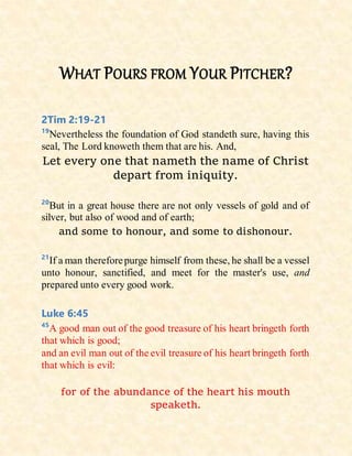 WHAT POURS FROM YOUR PITCHER?
2Tim 2:19-21
19
Nevertheless the foundation of God standeth sure, having this
seal, The Lord knoweth them that are his. And,
Let every one that nameth the name of Christ
depart from iniquity.
20
But in a great house there are not only vessels of gold and of
silver, but also of wood and of earth;
and some to honour, and some to dishonour.
21
If a man thereforepurge himself from these, he shall be a vessel
unto honour, sanctified, and meet for the master's use, and
prepared unto every good work.
Luke 6:45
45
A good man out of the good treasure of his heart bringeth forth
that which is good;
and an evil man out of the evil treasure of his heart bringeth forth
that which is evil:
for of the abundance of the heart his mouth
speaketh.
 
