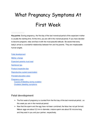 What Pregnancy Symptoms At
First Week
����������
Key points: During pregnancy, the first day of the last menstrual period of the expectant mother
is usually the starting time. At this time, you are still in the menstrual period. If you have decided
to become pregnant, relax and face it with the most peaceful attitude. Be aware that every
baby's arrival is a wonderful relationship between him and his parents. They are irreplaceable
human angels.
Fetal development
Mother change
Expectant parents must read
Nutritional tips
Product inspection tips
Reproductive system examination
Prenatal education class
Pregnancy care
Causes of bleeding during ovulation
Ovulation bleeding symptoms
Fetal development
➢ The first week of pregnancy is counted from the first day of the last menstrual period , so
this week you are in the menstrual period.
➢ Now that the sperm and the egg have not been combined, the fetus has not yet formed.
Mature eggs are about 0.2 mm in diameter, mature sperm are about 50 microns long,
and they exist in you and your partner, respectively.
 