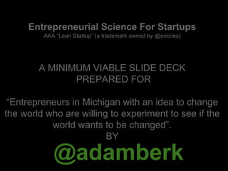 @adamberk
Entrepreneurial Science For Startups
AKA “Lean Startup” (a trademark owned by @ericries)
A MINIMUM VIABLE SLIDE DECK
PREPARED FOR
“Entrepreneurs in Michigan with an idea to change
the world who are willing to experiment to see if the
world wants to be changed”.
BY
 