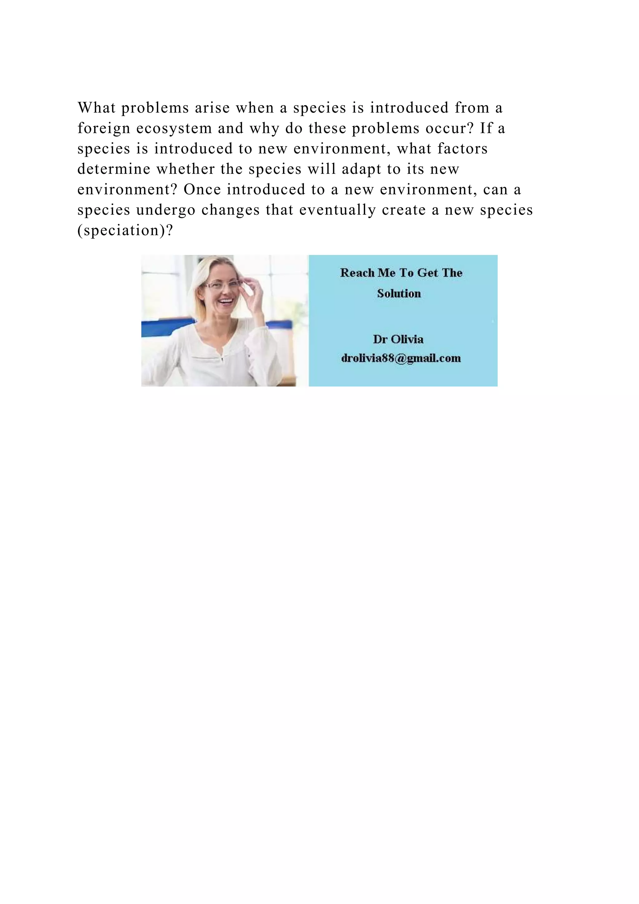 What problems arise when a species is introduced from a
foreign ecosystem and why do these problems occur? If a
species is introduced to new environment, what factors
determine whether the species will adapt to its new
environment? Once introduced to a new environment, can a
species undergo changes that eventually create a new species
(speciation)?