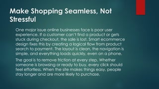 Make Shopping Seamless, Not
Stressful
One major issue online businesses face is poor user
experience. If a customer can’t find a product or gets
stuck during checkout, the sale is lost. Smart ecommerce
design fixes this by creating a logical flow from product
search to payment. The layout is clean, the navigation is
simple, and everything loads quickly, even on a phone.
The goal is to remove friction at every step. Whether
someone is browsing or ready to buy, every click should
feel effortless. When the site makes things easy, people
stay longer and are more likely to purchase.
 