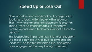 Speed Up or Lose Out
Slow websites are a dealbreaker. If a page takes
too long to load, visitors leave within seconds.
That’s why ecommerce development focuses on
speed. From optimised images to responsive
mobile layouts, each technical element is tuned to
perform.
This is especially important now that most shoppers
use mobile devices. A well built ecommerce site
‑
loads fast, no matter the screen size, and keeps
users engaged all the way through checkout.
 