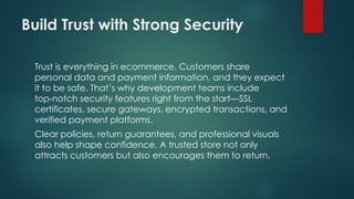 Build Trust with Strong Security
Trust is everything in ecommerce. Customers share
personal data and payment information, and they expect
it to be safe. That’s why development teams include
top notch security features right from the start—SSL
‑
certificates, secure gateways, encrypted transactions, and
verified payment platforms.
Clear policies, return guarantees, and professional visuals
also help shape confidence. A trusted store not only
attracts customers but also encourages them to return.
 