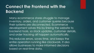 Connect the Frontend with the
Backend
Many ecommerce stores struggle to manage
inventory, orders, and customer queries because
their systems are disconnected. Ecommerce
development solves this by linking the website to
backend tools, so stock updates, customer details,
and order tracking all happen automatically.
This reduces errors, saves time, and keeps the
entire operation running like clockwork. It also
allows businesses to make informed decisions
based on real time data.
‑
 