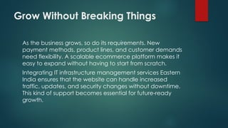 Grow Without Breaking Things
As the business grows, so do its requirements. New
payment methods, product lines, and customer demands
need flexibility. A scalable ecommerce platform makes it
easy to expand without having to start from scratch.
Integrating IT infrastructure management services Eastern
India ensures that the website can handle increased
traffic, updates, and security changes without downtime.
This kind of support becomes essential for future ready
‑
growth.
 