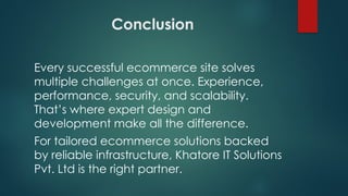Conclusion
Every successful ecommerce site solves
multiple challenges at once. Experience,
performance, security, and scalability.
That’s where expert design and
development make all the difference.
For tailored ecommerce solutions backed
by reliable infrastructure, Khatore IT Solutions
Pvt. Ltd is the right partner.
 