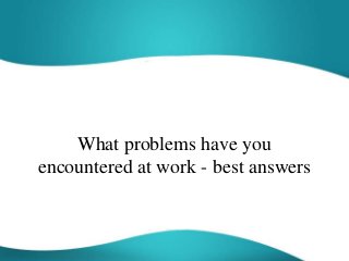 What problems have you
encountered at work - best answers
 