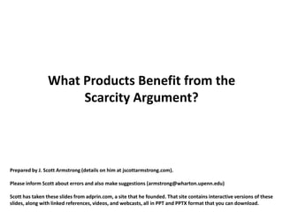 What Products Benefit from the
                      Scarcity Argument?



Prepared by J. Scott Armstrong (details on him at jscottarmstrong.com).

Please inform Scott about errors and also make suggestions (armstrong@wharton.upenn.edu)

Scott has taken these slides from adprin.com, a site that he founded. That site contains interactive versions of these
slides, along with linked references, videos, and webcasts, all in PPT and PPTX format that you can download.
 