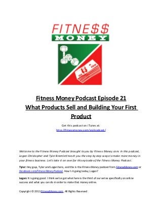 Fitness Money Podcast Episode 21
What Products Sell and Building Your First
Product
Get this podcast on iTunes at:
http://fitnessmoney.com/go/podcast/
Welcome to the Fitness Money Podcast brought to you by Fitness Money.com. In this podcast,
Logan Christopher and Tyler Bramlett teach you the step by step ways to make more money in
your fitness business. Let’s take it on over for this episode of the Fitness Money Podcast.
Tyler: Hey guys, Tyler and Logan here, and this is the Fitness Money podcast from FitnessMoney.com or
Facebook.com/FitnessMoneyPodcast. How’s it going today, Logan?
Logan: It is going good. I think we’ve got what here is the third of our series specifically on online
success and what you can do in order to make that money online.
Copyright © 2013 FitnessMoney.com All Rights Reserved
 