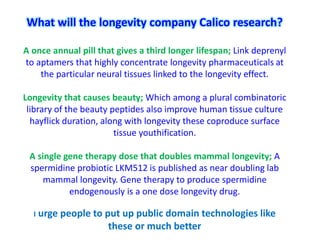 What will the longevity company Calico research?
A once annual pill that gives a third longer lifespan; Link deprenyl
to aptamers that highly concentrate longevity pharmaceuticals at
the particular neural tissues linked to the longevity effect.
Longevity that causes beauty; Which among a plural combinatoric
library of the beauty peptides also improve human tissue culture
hayflick duration, along with longevity these coproduce surface
tissue youthification.
A single gene therapy dose that doubles mammal longevity; A
spermidine probiotic LKM512 is published as near doubling lab
mammal longevity. Gene therapy to produce spermidine
endogenously is a one dose longevity drug.
I urge people to put up public domain technologies like
these or much better
 