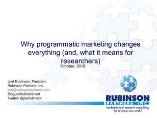 Why programmatic marketing changes
everything (and, what it means for
researchers)
Joel Rubinson, President
Rubinson Partners, Inc.
joel@rubinsonpartners.com
Blog.joelrubinson.net
Twitter: @joelrubinson
October, 2015
 