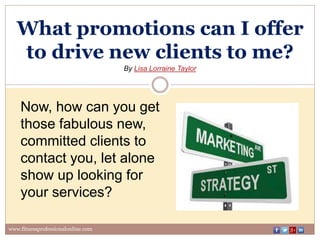 What promotions can I offer
to drive new clients to me?
By Lisa Lorraine Taylor
www.fitnessprofessionalonline.com
Now, how can you get
those fabulous new,
committed clients to
contact you, let alone
show up looking for
your services?
 