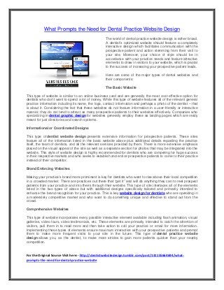 What Prompts the Need for Dental Practice Website Design
The world of dental practice website design is rather broad.
A dentist’s optimized website should feature a completely
interactive design which facilitates communication with the
prospective patient and action stemming from their visit to
your site. Moreover, your choice of style should be in
accordance with your practice needs and feature attractive
elements to draw in visitors to your website, which is pivotal
to the success of increasing your prospective patient leads.
Here are some of the major types of dental websites and
their components:
The Basic Website
This type of website is similar to an online business card and are generally the most cost-effective option for
dentists who don’t want to spend a lot of money. While this type of website features all of the relevant general
practice information including its name, the logo, contact information and perhaps a photo of the dentist – that
is about it. Considering the fact that these websites do not feature information in a user-friendly or interactive
manner, they do not tend to attract as many prospective patients to their websites effectively. Companies who
specializing in dental graphic design for websites generally employ these as landing pages which are really
meant for just directories and search systems.
Informational or Coordinated Designs
This type of dentist website design presents extensive information for prospective patients. These sites
feature all of the information listed in the basic website above plus additional details regarding the practice
itself, the team of dentists, and all the relevant services provided by them. There is more extensive emphasis
placed on the visual appeal of the site as well as a separate section for photos that may be integrated into the
website. This style of website design is highly recommended for dentists who are competing for huge success
in their respective markets and who seeks to establish and entice prospective patients to come to their practice
instead of their competitor.
Brand Enforcing Websites
Making your practice’s brand more prominent is key for dentists who want to rise above their local competition
in a crowded market. There are practices out there that “get it” and will do anything they can to reel prospect
patients from your practice and into theirs through their website. This type of site interlaces all of the elements
listed in the two types of above but with additional designs specifically tailored and primarily intended to
enhance the brand recognition for your practice. This is key website design for dentists who are operating in
a moderately competitive market and who want to do something unique and effective to stand out from the
crowd.
Comprehensive Websites
This type of website incorporates every possible interactive element available including flash animation, visual
galleries, video tours, video testimonials, etc. These elements are primarily intended to catch the attention of
visitors, pull them in to read more and then take action to call your practice or email for more information.
Implementing these types of elements ensure maximum interaction with your prospective patients and prompt
them to make more frequent visits to your site in the future. This type of dental practice website
design allows you, as the dentist, to make more strides to gain more patients quicker than your nearby
competition.
For the Original Source Visit here:- http://dentistwebsitedesign.tumblr.com/post/131155664694/what-
prompts-the-need-for-dental-practice-website
 