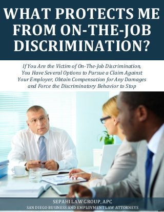 WHAT PROTECTS ME FROM ON-THE-JOB DISCRIMINATION? 
If You Are the Victim of On-The-Job Discrimination, 
You Have Several Options to Pursue a Claim Against 
Your Employer, Obtain Compensation for Any Damages 
and Force the Discriminatory Behavior to Stop 
SEPAHI LAW GROUP, APC 
SAN DIEGO BUSINESS AND EMPLOYMENT LAW ATTORNEYS  