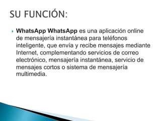  WhatsApp WhatsApp es una aplicación online
de mensajería instantánea para teléfonos
inteligente, que envía y recibe mensajes mediante
Internet, complementando servicios de correo
electrónico, mensajería instantánea, servicio de
mensajes cortos o sistema de mensajería
multimedia.
 