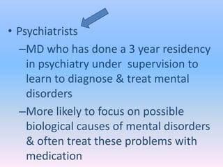 • Psychiatrists
  –MD who has done a 3 year residency
    in psychiatry under supervision to
    learn to diagnose & treat mental
    disorders
  –More likely to focus on possible
    biological causes of mental disorders
    & often treat these problems with
    medication
 