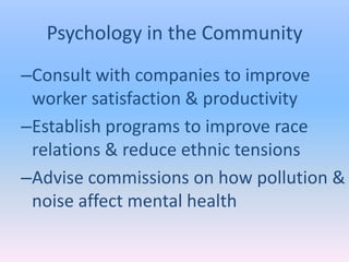 Psychology in the Community
–Consult with companies to improve
 worker satisfaction & productivity
–Establish programs to improve race
 relations & reduce ethnic tensions
–Advise commissions on how pollution &
 noise affect mental health
 