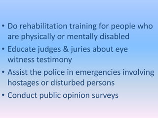 • Do rehabilitation training for people who
  are physically or mentally disabled
• Educate judges & juries about eye
  witness testimony
• Assist the police in emergencies involving
  hostages or disturbed persons
• Conduct public opinion surveys
 