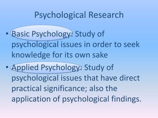 Psychological Research
• Basic Psychology: Study of
  psychological issues in order to seek
  knowledge for its own sake
• Applied Psychology: Study of
  psychological issues that have direct
  practical significance; also the
  application of psychological findings.
 