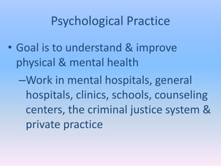 Psychological Practice
• Goal is to understand & improve
  physical & mental health
  –Work in mental hospitals, general
    hospitals, clinics, schools, counseling
    centers, the criminal justice system &
    private practice
 