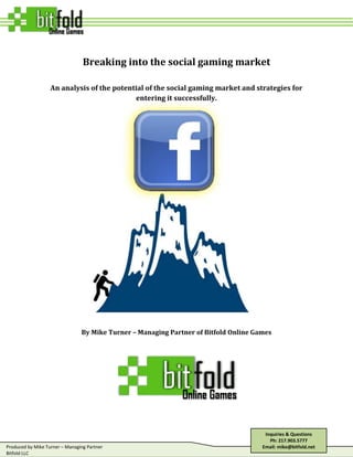 Breaking into the social gaming market<br />An analysis of the potential of the social gaming market and strategies for entering it successfully.<br />By Mike Turner – Managing Partner of Bitfold Online Games<br />Inquiries & QuestionsPh: 217.903.5777Email: mike@bitfold.net<br />The Social Gaming Monster LIVES!<br />The social gaming market is without doubt the new buzz in the world of gaming.  The top companies in the social market have launched games which have millions of users and million in monthly revenue.  However, most of the successful companies in the space are either totally new companies like Zynga or casual gaming companies like Popcap games or King.com.  Only a small handful of developers & publishers established on other gaming platforms (consoles, MMO, etc.) have had any success in the social market.  <br />Why is this?<br />In our opinion it’s because these casual gaming companies & new upstarts have gone into the space with the exclusive intention to take risks & experiment within the space.  Through extensive experimentation, these companies have learned how to make good games that social networking users want to play.  Developers established in other platforms such as consoles or MMOs do not possess similar experience.  They therefore have had a much harder figuring out how to make games users want to play their games and have experienced many failures in the space.<br />In our view however, this doesn’t have to be the case.  We believe that if any new entrant is able to create games that social networking users love to play and learn how to incentivize these users to keep playing & spend money, they can be successful. <br />This article attempts to explain the keys to creating a successful long-term presence in the social gaming market.  It is targeted at any developer or publisher who has had success in other markets and wants to get into social gaming.  <br />Part 1 - The social gaming market for large game companies<br />Before entering a new space, it’s first important to determine what return is likely in the market and decide whether this return is enough to justify the risk and cost of entering it.  This section tries to provide the information required to make that decision by providing the following information:<br />Definition of the social gaming market<br />Performance of successful social game developers and where new entrants can realistically hope to place among them<br />The key trends among successful social game developers that make them successful <br />The cost of entering the social market<br />The performance of brands in social games<br />,[object Object],Social games sometimes mean different things to different people.  Most often though, it is used to describe games that are played primarily on social networking sites or games that can be played with a person’s real world social graph.  The primary platforms on which these games are played are described below.<br />Facebook<br />With nearly 700 million registrations and 350-400 million active users monthly, it is undoubtedly the most popular social networking platform in the world.   According to ALLFacebook.com, 53% of these users play Facebook games.  Because of this highly active userbase and a high percentage of users in “rich” countries, it presents a great platform for gaining lots of high-monetizing users.  However, in the last year, the cost of acquiring users on Facebook has risen sharply.  Adparlor estimates that purchasing installs can cost anywhere from $.50 - $3 per install.  Thus launching a game on Facebook often requires heavy marketing investment to gain a large number of users.<br />Facebook – The 400 million pound gorilla in the social gaming space<br />Other Social Networks<br />There are many other social networks outside of Facebook.  These networks fall into several categories.<br />,[object Object]