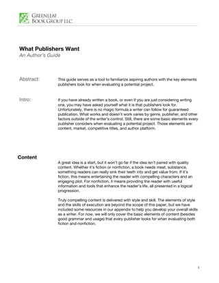 What Publishers Want
An Author’s Guide



Abstract:      This guide serves as a tool to familiarize aspiring authors with the key elements
               publishers look for when evaluating a potential project.


Intro:         If you have already written a book, or even if you are just considering writing
               one, you may have asked yourself what it is that publishers look for.
               Unfortunately, there is no magic formula a writer can follow for guaranteed
               publication. What works and doesn’t work varies by genre, publisher, and other
               factors outside of the writer’s control. Still, there are some basic elements every
               publisher considers when evaluating a potential project. Those elements are:
               content, market, competitive titles, and author platform.




Content
               A great idea is a start, but it won’t go far if the idea isn’t paired with quality
               content. Whether it’s fiction or nonfiction, a book needs meat, substance,
               something readers can really sink their teeth into and get value from. If it’s
               fiction, this means entertaining the reader with compelling characters and an
               engaging plot. For nonfiction, it means providing the reader with useful
               information and tools that enhance the reader’s life, all presented in a logical
               progression.

               Truly compelling content is delivered with style and skill. The elements of style
               and the skills of execution are beyond the scope of this paper, but we have
               included some resources in our appendix to help you develop your overall skills
               as a writer. For now, we will only cover the basic elements of content (besides
               good grammar and usage) that every publisher looks for when evaluating both
               fiction and nonfiction.




                                                                                                    1
 