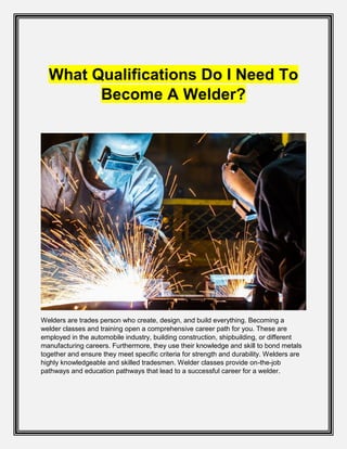 What Qualifications Do I Need To
Become A Welder?
Welders are trades person who create, design, and build everything. Becoming a
welder classes and training open a comprehensive career path for you. These are
employed in the automobile industry, building construction, shipbuilding, or different
manufacturing careers. Furthermore, they use their knowledge and skill to bond metals
together and ensure they meet specific criteria for strength and durability. Welders are
highly knowledgeable and skilled tradesmen. Welder classes provide on-the-job
pathways and education pathways that lead to a successful career for a welder.
 